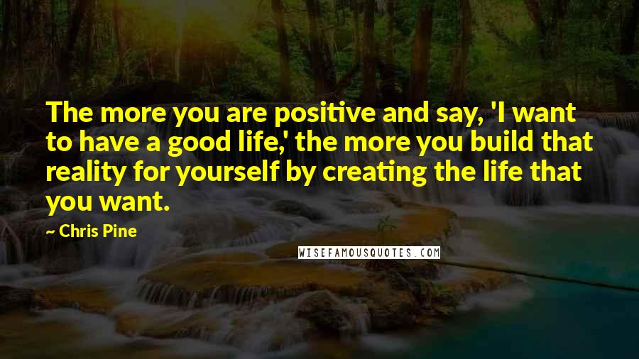 Chris Pine Quotes: The more you are positive and say, 'I want to have a good life,' the more you build that reality for yourself by creating the life that you want.