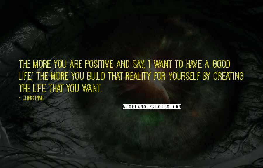 Chris Pine Quotes: The more you are positive and say, 'I want to have a good life,' the more you build that reality for yourself by creating the life that you want.