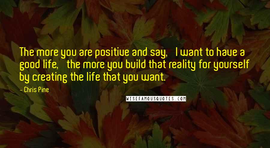 Chris Pine Quotes: The more you are positive and say, 'I want to have a good life,' the more you build that reality for yourself by creating the life that you want.