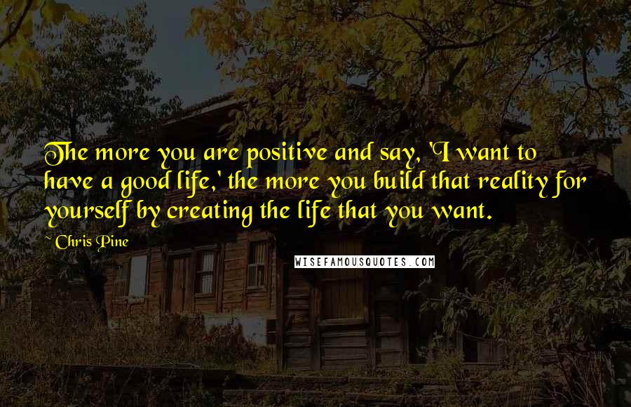 Chris Pine Quotes: The more you are positive and say, 'I want to have a good life,' the more you build that reality for yourself by creating the life that you want.