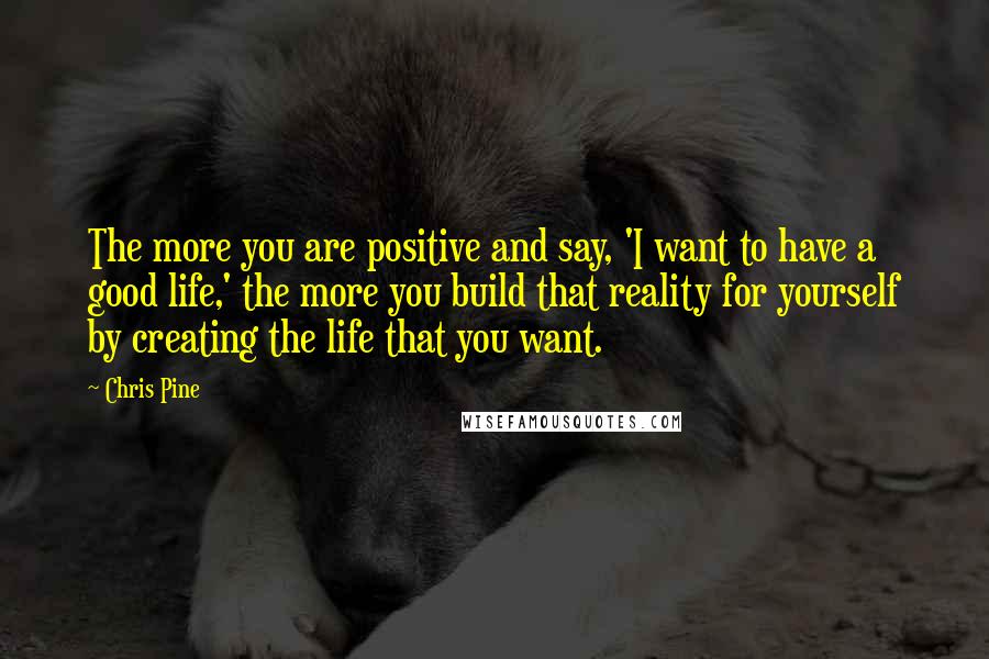 Chris Pine Quotes: The more you are positive and say, 'I want to have a good life,' the more you build that reality for yourself by creating the life that you want.