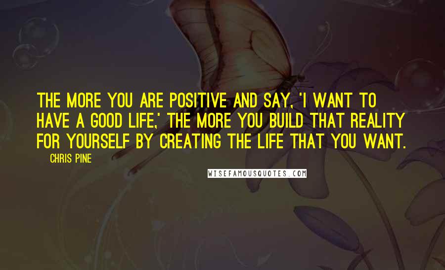 Chris Pine Quotes: The more you are positive and say, 'I want to have a good life,' the more you build that reality for yourself by creating the life that you want.