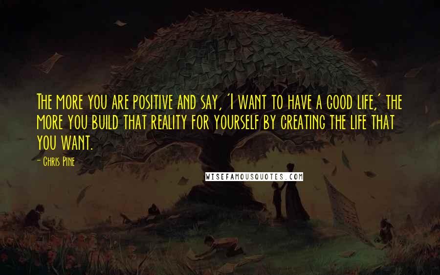 Chris Pine Quotes: The more you are positive and say, 'I want to have a good life,' the more you build that reality for yourself by creating the life that you want.