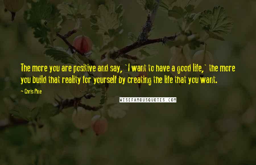 Chris Pine Quotes: The more you are positive and say, 'I want to have a good life,' the more you build that reality for yourself by creating the life that you want.