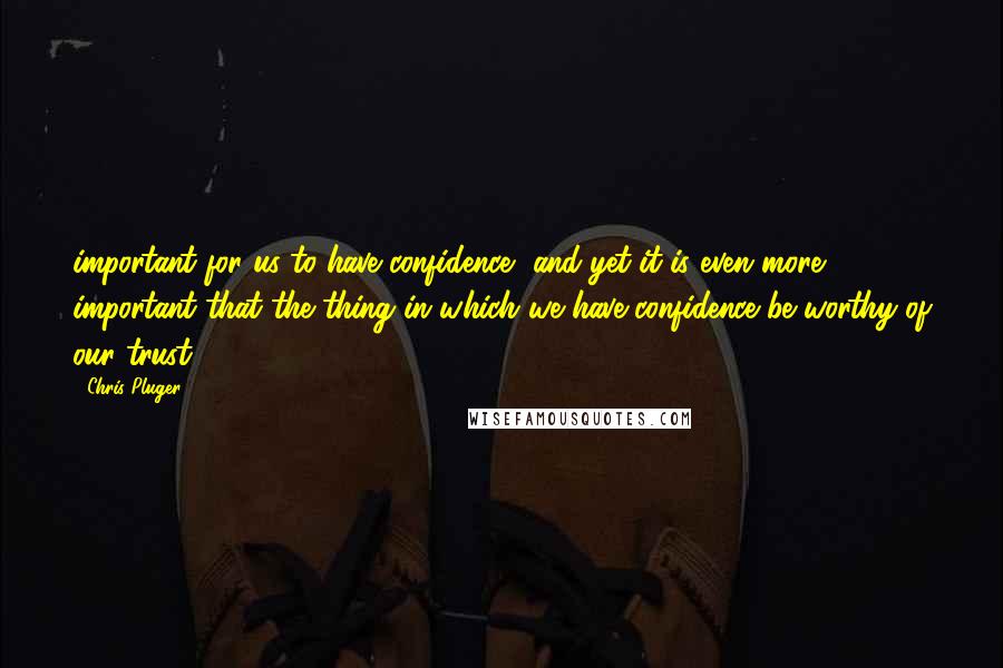 Chris Pluger Quotes: important for us to have confidence, and yet it is even more important that the thing in which we have confidence be worthy of our trust.