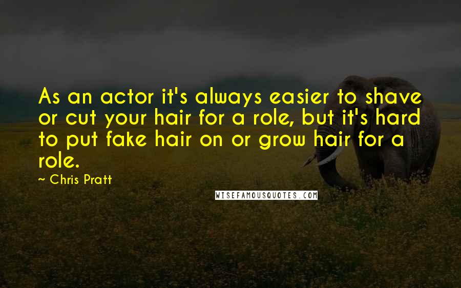 Chris Pratt Quotes: As an actor it's always easier to shave or cut your hair for a role, but it's hard to put fake hair on or grow hair for a role.