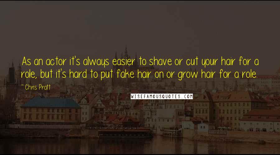 Chris Pratt Quotes: As an actor it's always easier to shave or cut your hair for a role, but it's hard to put fake hair on or grow hair for a role.