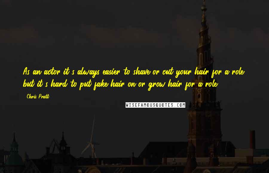 Chris Pratt Quotes: As an actor it's always easier to shave or cut your hair for a role, but it's hard to put fake hair on or grow hair for a role.