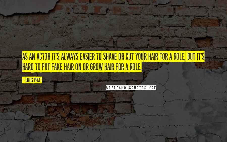 Chris Pratt Quotes: As an actor it's always easier to shave or cut your hair for a role, but it's hard to put fake hair on or grow hair for a role.