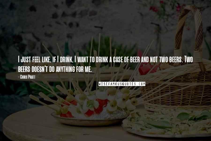 Chris Pratt Quotes: I just feel like, if I drink, I want to drink a case of beer and not two beers. Two beers doesn't do anything for me.