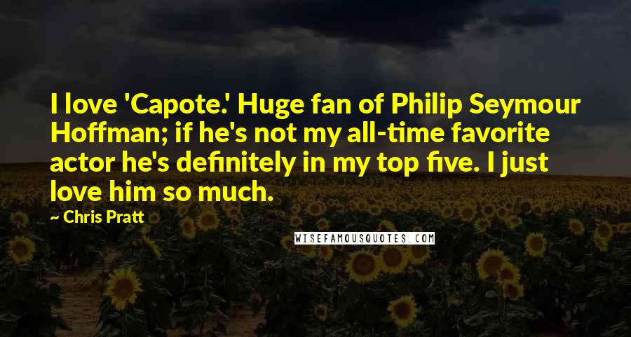 Chris Pratt Quotes: I love 'Capote.' Huge fan of Philip Seymour Hoffman; if he's not my all-time favorite actor he's definitely in my top five. I just love him so much.