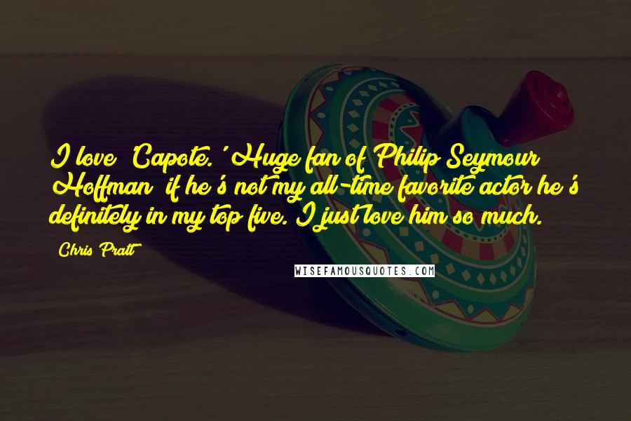 Chris Pratt Quotes: I love 'Capote.' Huge fan of Philip Seymour Hoffman; if he's not my all-time favorite actor he's definitely in my top five. I just love him so much.