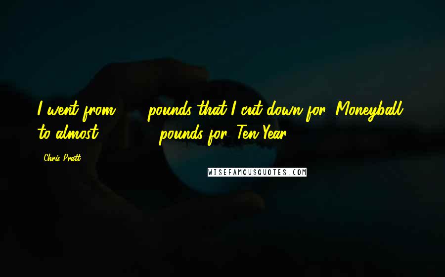 Chris Pratt Quotes: I went from 220 pounds that I cut down for 'Moneyball' to almost 270-280 pounds for 'Ten Year.'