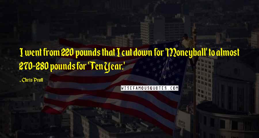 Chris Pratt Quotes: I went from 220 pounds that I cut down for 'Moneyball' to almost 270-280 pounds for 'Ten Year.'