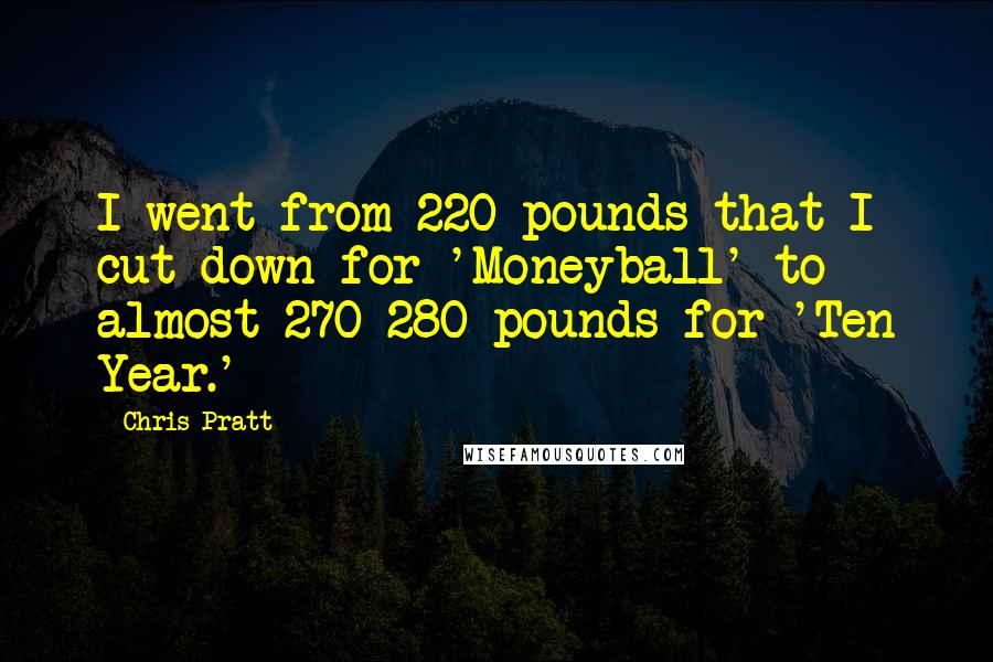 Chris Pratt Quotes: I went from 220 pounds that I cut down for 'Moneyball' to almost 270-280 pounds for 'Ten Year.'