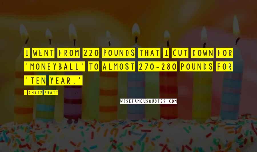 Chris Pratt Quotes: I went from 220 pounds that I cut down for 'Moneyball' to almost 270-280 pounds for 'Ten Year.'