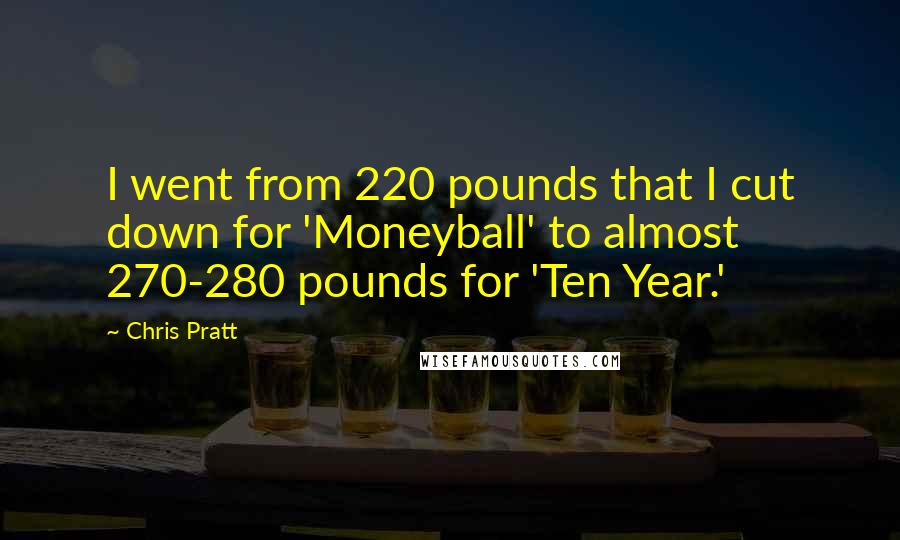 Chris Pratt Quotes: I went from 220 pounds that I cut down for 'Moneyball' to almost 270-280 pounds for 'Ten Year.'