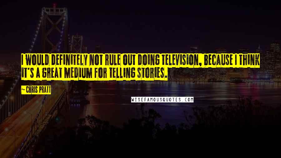 Chris Pratt Quotes: I would definitely not rule out doing television, because I think it's a great medium for telling stories.