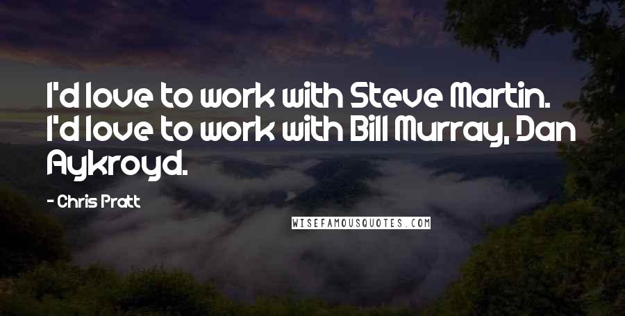 Chris Pratt Quotes: I'd love to work with Steve Martin. I'd love to work with Bill Murray, Dan Aykroyd.