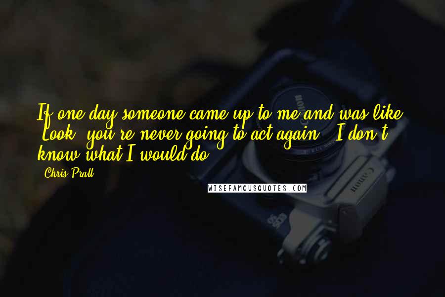 Chris Pratt Quotes: If one day someone came up to me and was like, 'Look, you're never going to act again,' I don't know what I would do.