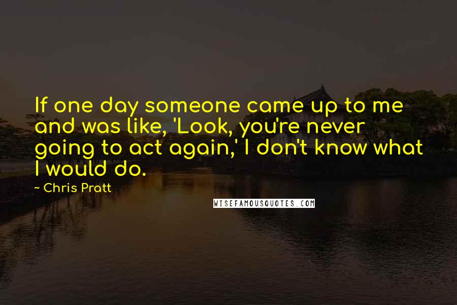 Chris Pratt Quotes: If one day someone came up to me and was like, 'Look, you're never going to act again,' I don't know what I would do.