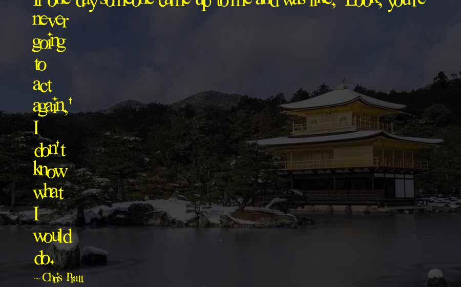Chris Pratt Quotes: If one day someone came up to me and was like, 'Look, you're never going to act again,' I don't know what I would do.