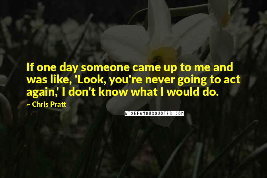 Chris Pratt Quotes: If one day someone came up to me and was like, 'Look, you're never going to act again,' I don't know what I would do.