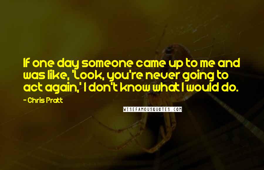 Chris Pratt Quotes: If one day someone came up to me and was like, 'Look, you're never going to act again,' I don't know what I would do.