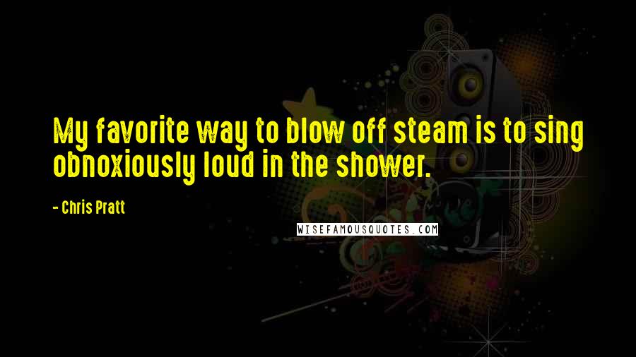 Chris Pratt Quotes: My favorite way to blow off steam is to sing obnoxiously loud in the shower.