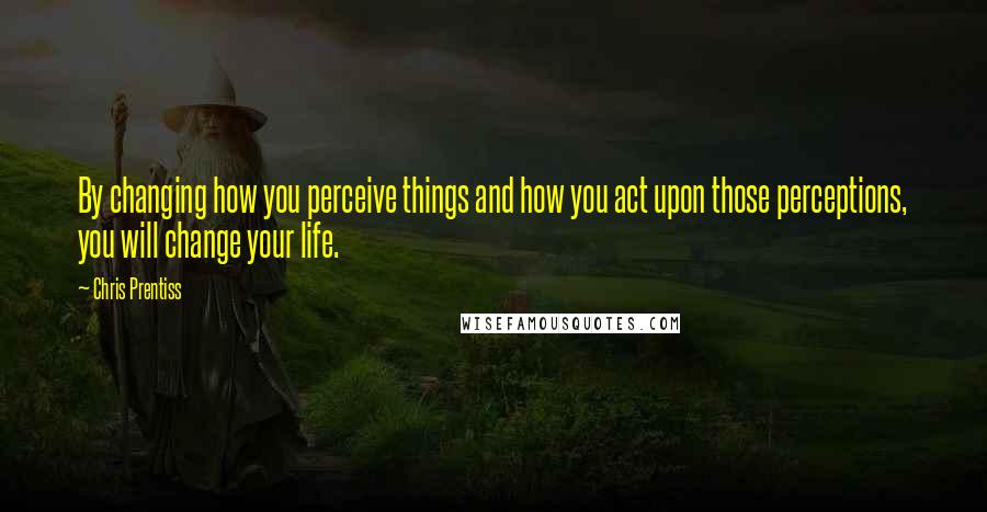 Chris Prentiss Quotes: By changing how you perceive things and how you act upon those perceptions, you will change your life.