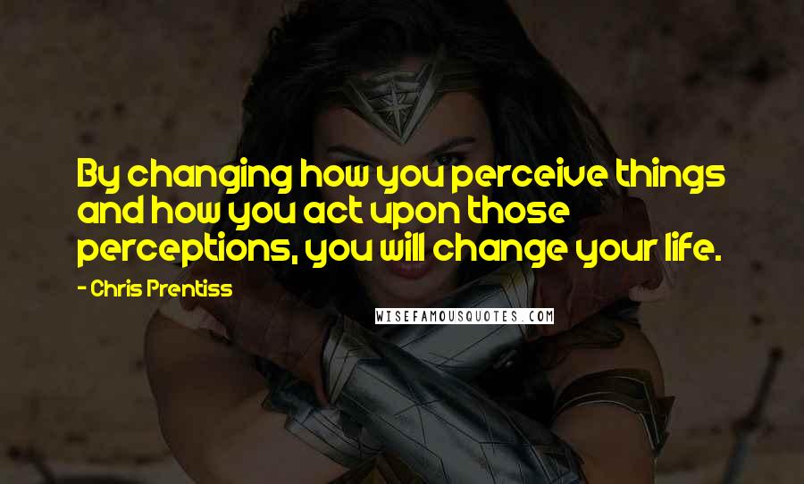 Chris Prentiss Quotes: By changing how you perceive things and how you act upon those perceptions, you will change your life.