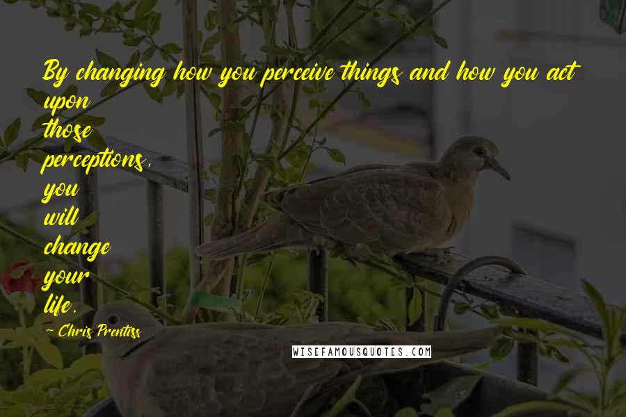 Chris Prentiss Quotes: By changing how you perceive things and how you act upon those perceptions, you will change your life.
