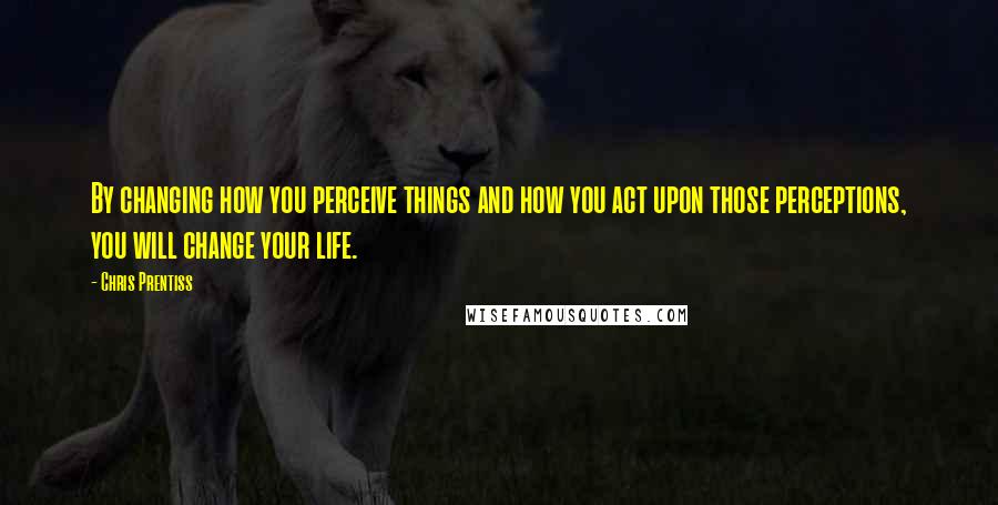 Chris Prentiss Quotes: By changing how you perceive things and how you act upon those perceptions, you will change your life.