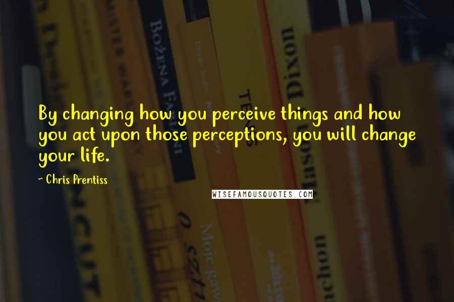 Chris Prentiss Quotes: By changing how you perceive things and how you act upon those perceptions, you will change your life.