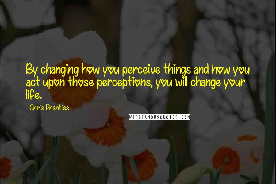 Chris Prentiss Quotes: By changing how you perceive things and how you act upon those perceptions, you will change your life.