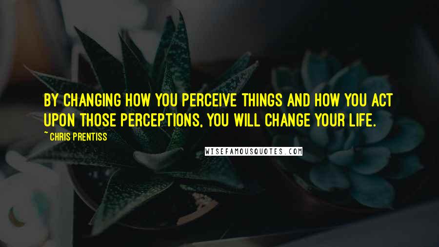 Chris Prentiss Quotes: By changing how you perceive things and how you act upon those perceptions, you will change your life.