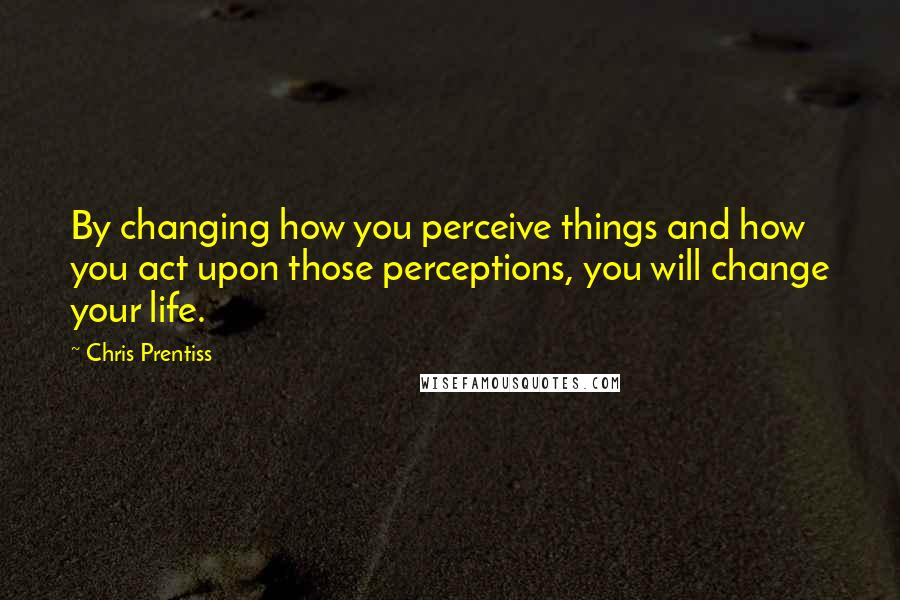 Chris Prentiss Quotes: By changing how you perceive things and how you act upon those perceptions, you will change your life.