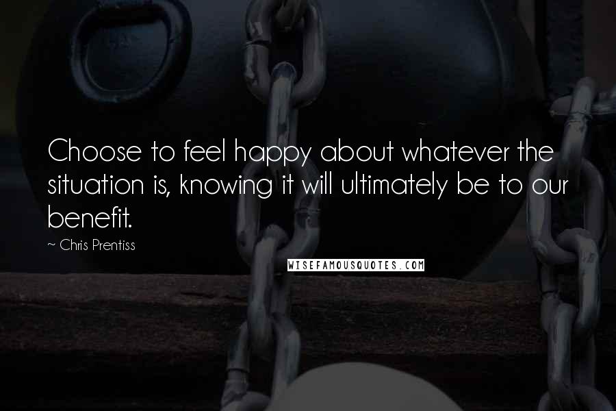 Chris Prentiss Quotes: Choose to feel happy about whatever the situation is, knowing it will ultimately be to our benefit.