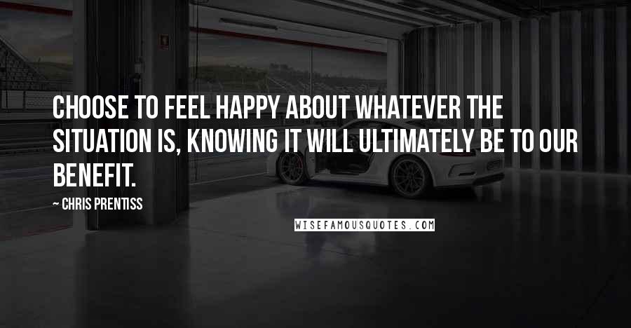 Chris Prentiss Quotes: Choose to feel happy about whatever the situation is, knowing it will ultimately be to our benefit.