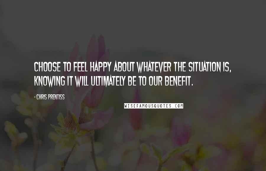 Chris Prentiss Quotes: Choose to feel happy about whatever the situation is, knowing it will ultimately be to our benefit.