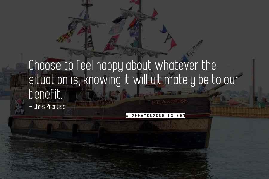 Chris Prentiss Quotes: Choose to feel happy about whatever the situation is, knowing it will ultimately be to our benefit.