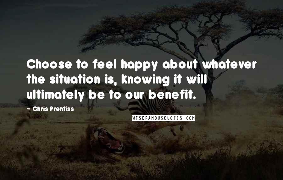 Chris Prentiss Quotes: Choose to feel happy about whatever the situation is, knowing it will ultimately be to our benefit.