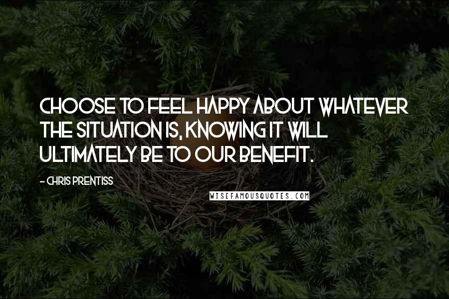 Chris Prentiss Quotes: Choose to feel happy about whatever the situation is, knowing it will ultimately be to our benefit.