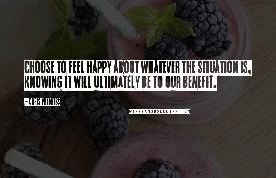 Chris Prentiss Quotes: Choose to feel happy about whatever the situation is, knowing it will ultimately be to our benefit.