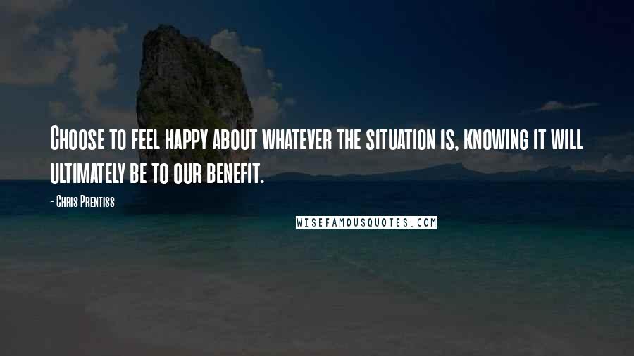 Chris Prentiss Quotes: Choose to feel happy about whatever the situation is, knowing it will ultimately be to our benefit.