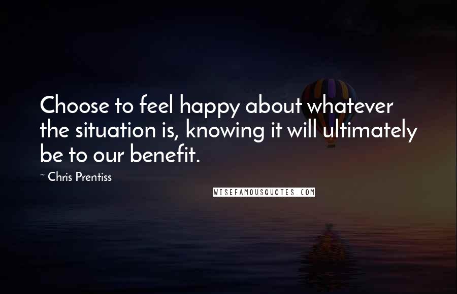 Chris Prentiss Quotes: Choose to feel happy about whatever the situation is, knowing it will ultimately be to our benefit.