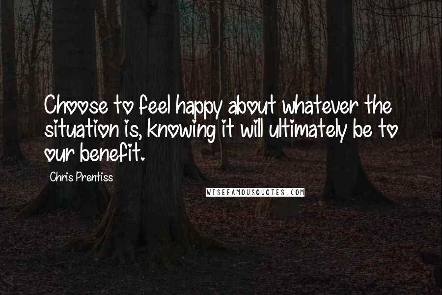 Chris Prentiss Quotes: Choose to feel happy about whatever the situation is, knowing it will ultimately be to our benefit.