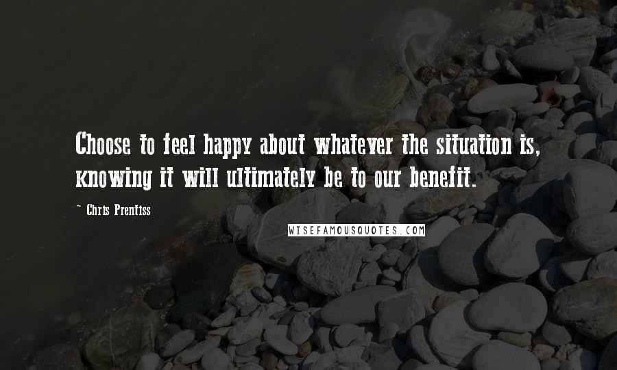 Chris Prentiss Quotes: Choose to feel happy about whatever the situation is, knowing it will ultimately be to our benefit.