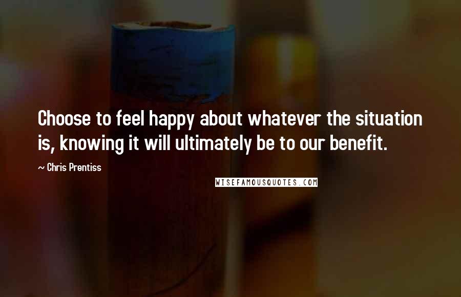 Chris Prentiss Quotes: Choose to feel happy about whatever the situation is, knowing it will ultimately be to our benefit.