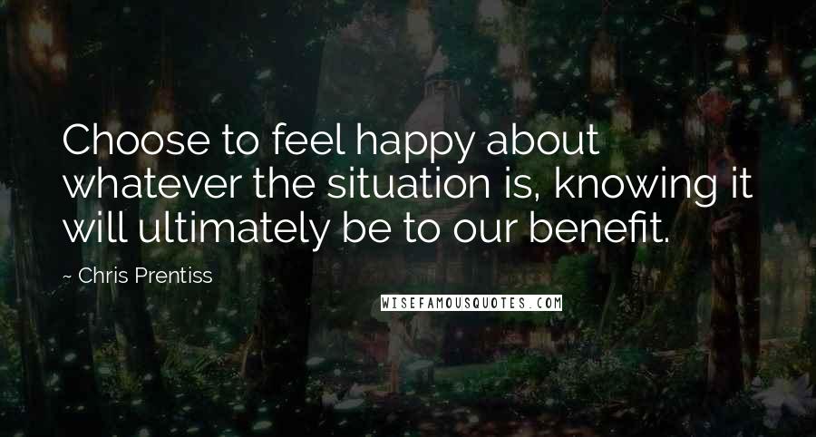 Chris Prentiss Quotes: Choose to feel happy about whatever the situation is, knowing it will ultimately be to our benefit.